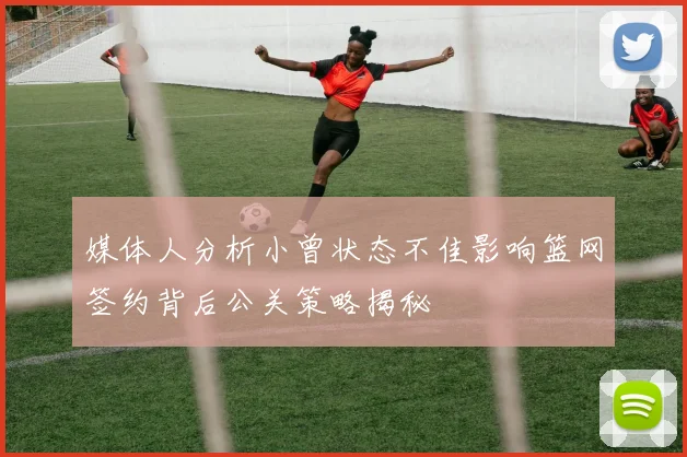 媒体人分析小曾状态不佳影响篮网签约背后公关策略揭秘