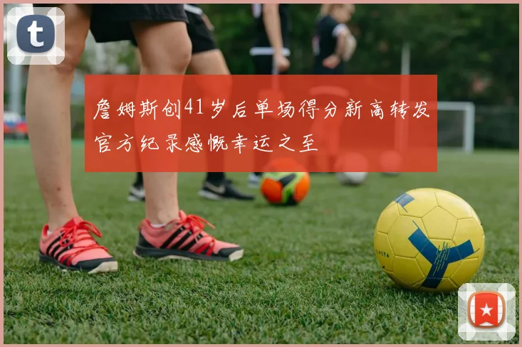 詹姆斯创41岁后单场得分新高转发官方纪录感慨幸运之至