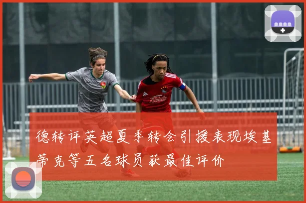 德转评英超夏季转会引援表现埃基蒂克等五名球员获最佳评价
