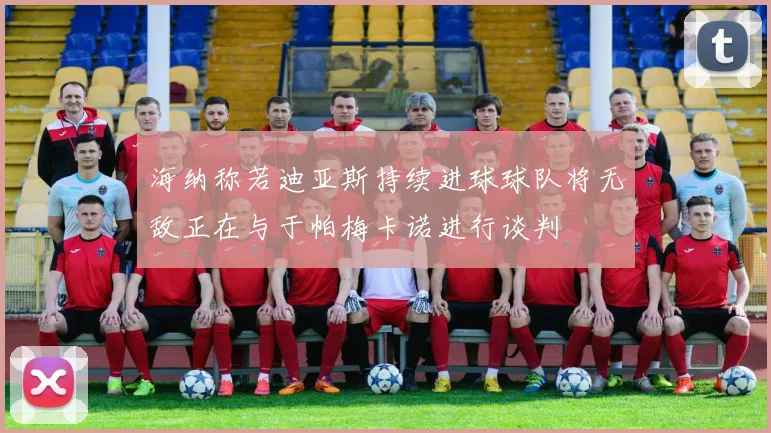 海纳称若迪亚斯持续进球球队将无敌正在与于帕梅卡诺进行谈判