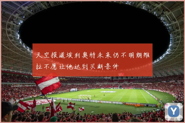 天空报道埃利奥特未来仍不明朗维拉不愿让他达到买断条件