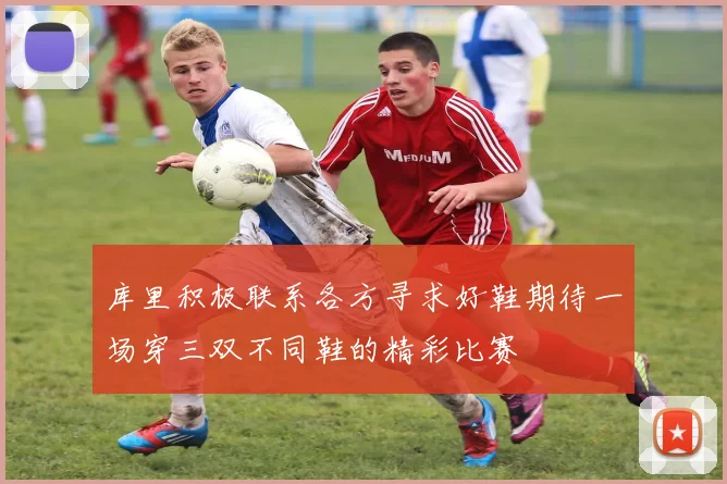 库里积极联系各方寻求好鞋期待一场穿三双不同鞋的精彩比赛