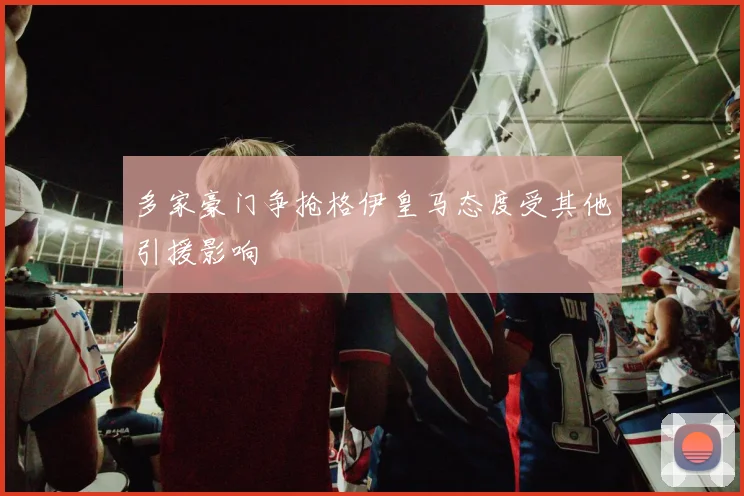 多家豪门争抢格伊皇马态度受其他引援影响