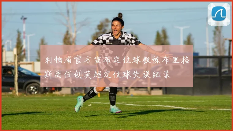 利物浦官方宣布定位球教练布里格斯离任创英超定位球失误纪录