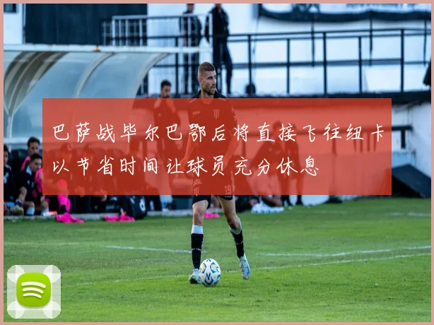 巴萨战毕尔巴鄂后将直接飞往纽卡以节省时间让球员充分休息
