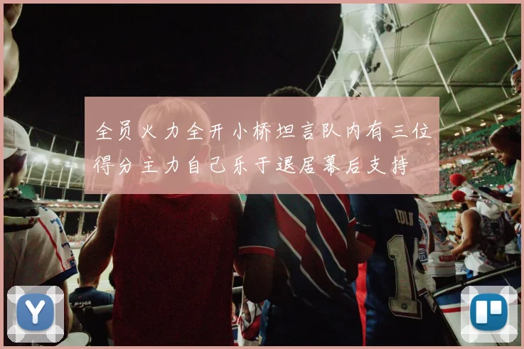 全员火力全开小桥坦言队内有三位得分主力自己乐于退居幕后支持