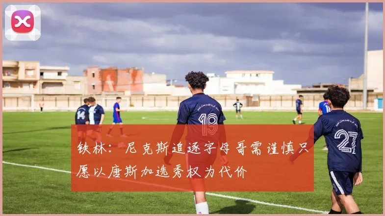 铁林：尼克斯追逐字母哥需谨慎只愿以唐斯加选秀权为代价