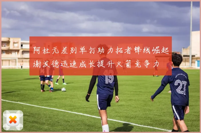 阿杜无差别单打助力拓者锋线崛起谢泼德迅速成长提升火箭竞争力