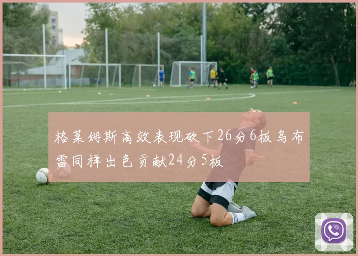 格莱姆斯高效表现砍下26分6板乌布雷同样出色贡献24分5板