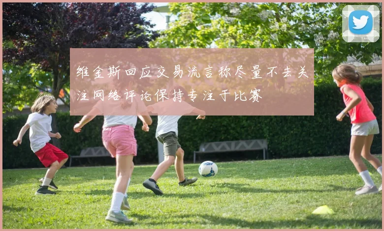维金斯回应交易流言称尽量不去关注网络评论保持专注于比赛