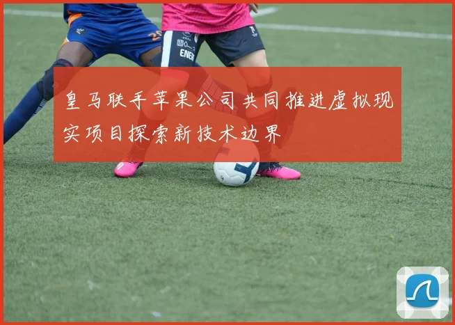 皇马联手苹果公司共同推进虚拟现实项目探索新技术边界