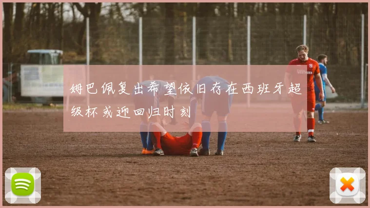 姆巴佩复出希望依旧存在西班牙超级杯或迎回归时刻