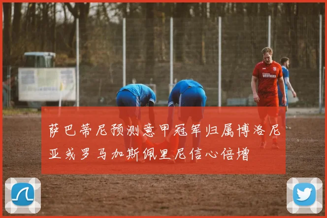 萨巴蒂尼预测意甲冠军归属博洛尼亚或罗马加斯佩里尼信心倍增