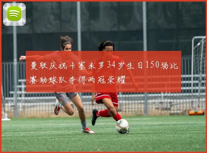 曼联庆祝卡塞米罗34岁生日150场比赛助球队夺得两冠荣耀