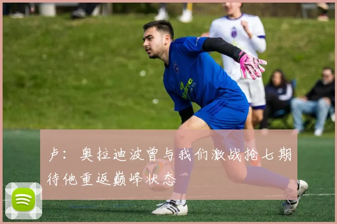 卢：奥拉迪波曾与我们激战抢七期待他重返巅峰状态