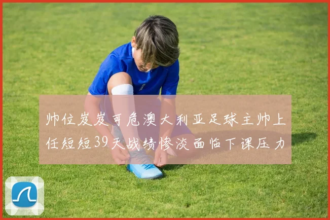 帅位岌岌可危澳大利亚足球主帅上任短短39天战绩惨淡面临下课压力