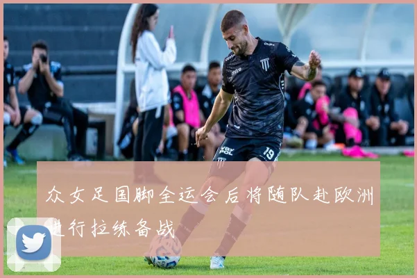 众女足国脚全运会后将随队赴欧洲进行拉练备战