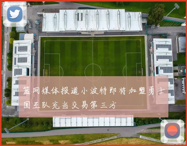 篮网媒体报道小波特即将加盟勇士国王队充当交易第三方