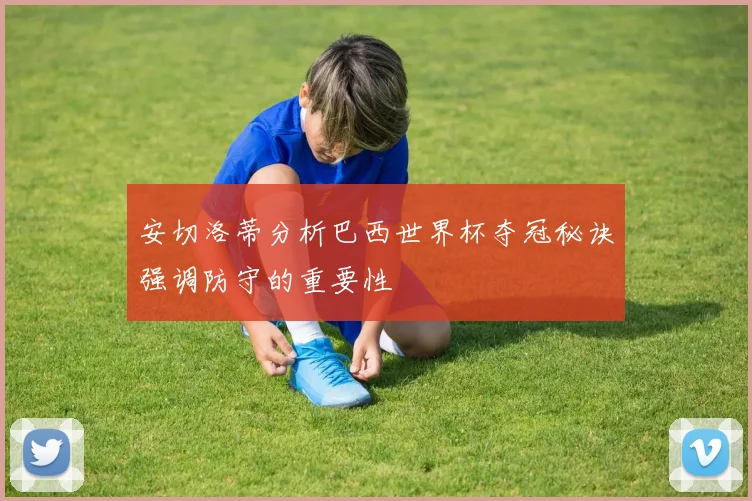 安切洛蒂分析巴西世界杯夺冠秘诀强调防守的重要性