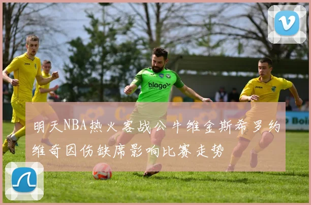 明天NBA热火客战公牛维金斯希罗约维奇因伤缺席影响比赛走势