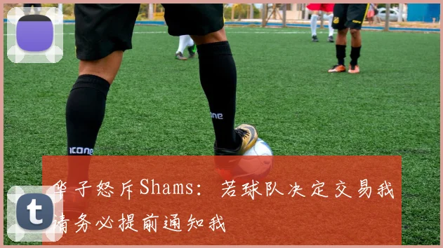 华子怒斥Shams：若球队决定交易我请务必提前通知我