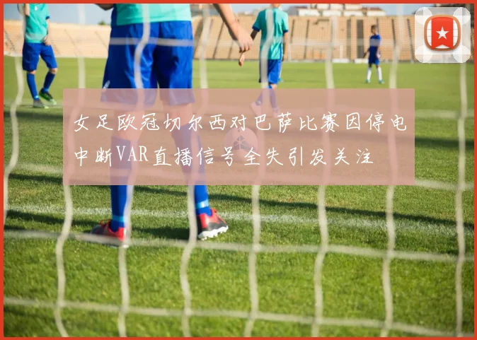 女足欧冠切尔西对巴萨比赛因停电中断VAR直播信号全失引发关注