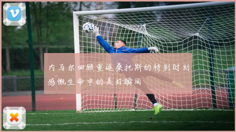 内马尔回顾重返桑托斯的特别时刻感慨生命中的美好瞬间