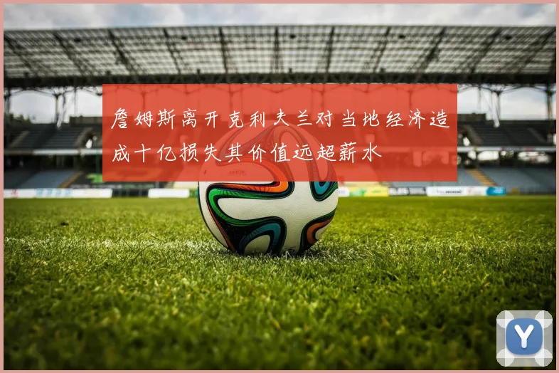 詹姆斯离开克利夫兰对当地经济造成十亿损失其价值远超薪水