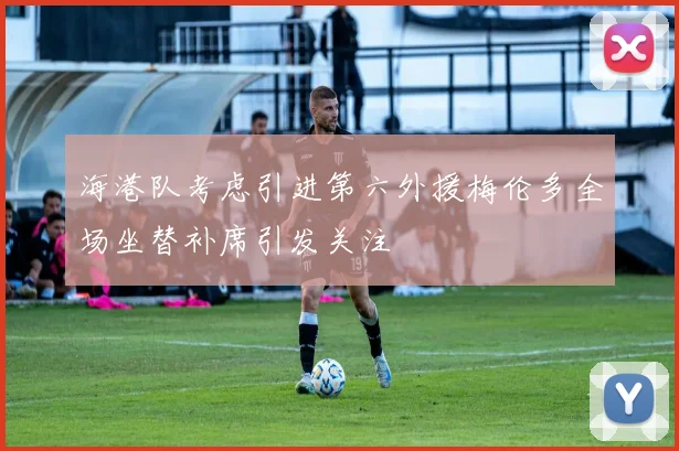 海港队考虑引进第六外援梅伦多全场坐替补席引发关注