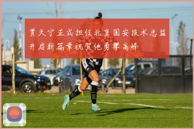 贾天宁正式担任北京国安技术总监开启新篇章祝贺他勇攀高峰