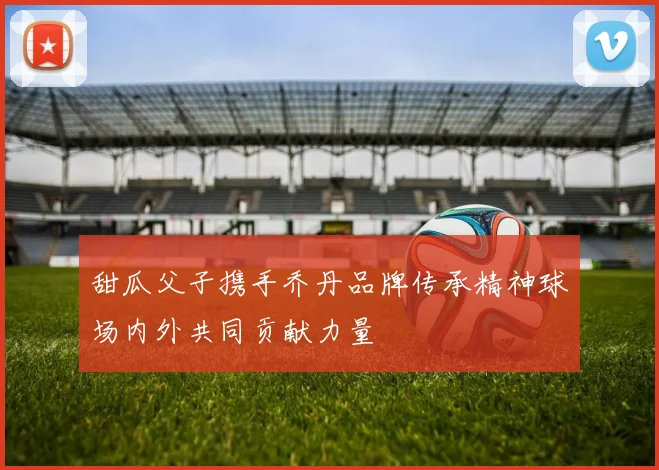 甜瓜父子携手乔丹品牌传承精神球场内外共同贡献力量