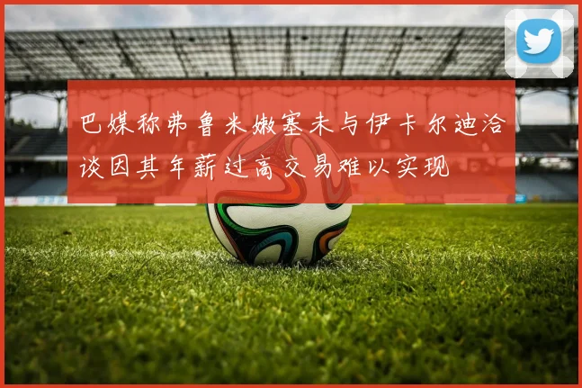 巴媒称弗鲁米嫩塞未与伊卡尔迪洽谈因其年薪过高交易难以实现