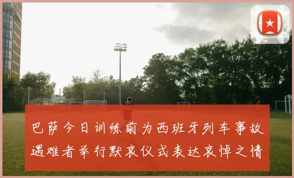 巴萨今日训练前为西班牙列车事故遇难者举行默哀仪式表达哀悼之情