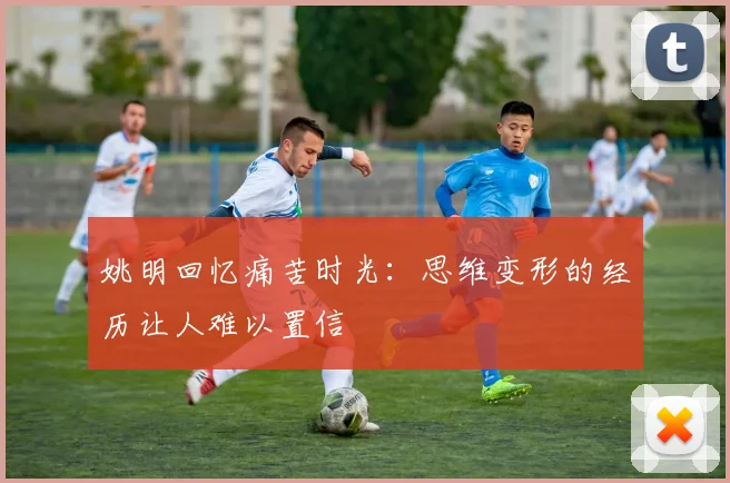 姚明回忆痛苦时光：思维变形的经历让人难以置信