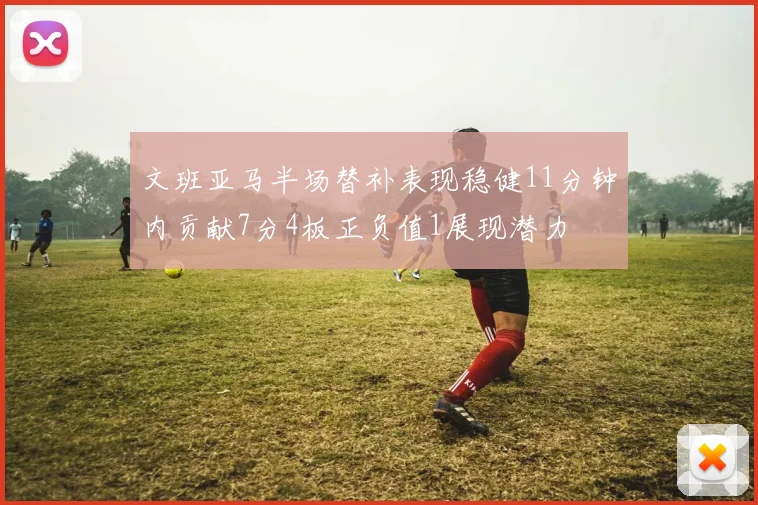 文班亚马半场替补表现稳健11分钟内贡献7分4板正负值1展现潜力