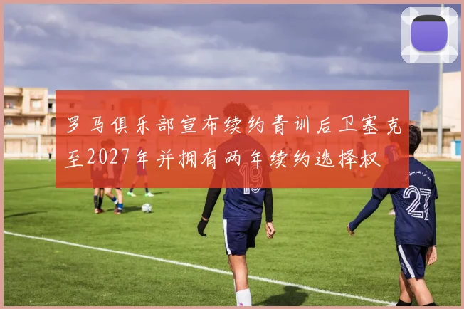 罗马俱乐部宣布续约青训后卫塞克至2027年并拥有两年续约选择权