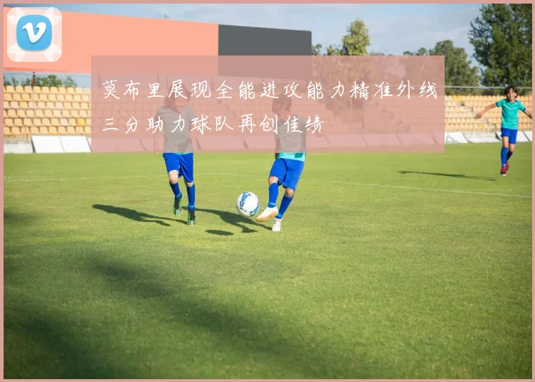 莫布里展现全能进攻能力精准外线三分助力球队再创佳绩