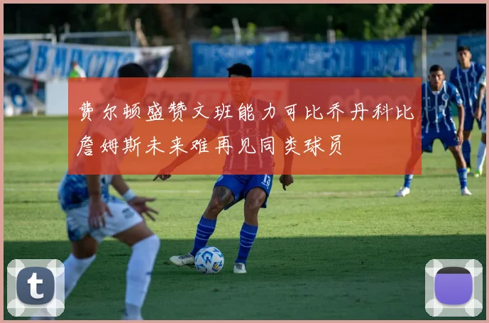 费尔顿盛赞文班能力可比乔丹科比詹姆斯未来难再见同类球员