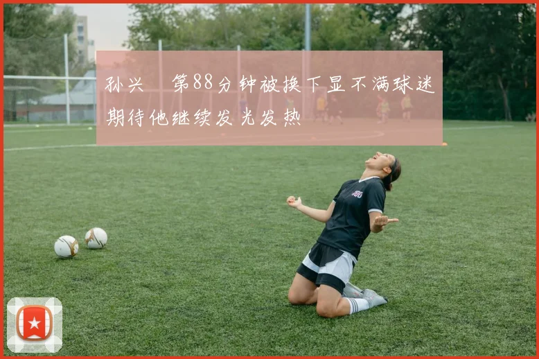 孙兴慜第88分钟被换下显不满球迷期待他继续发光发热