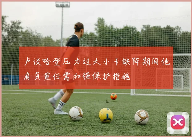 卢谈哈登压力过大小卡缺阵期间他肩负重任需加强保护措施