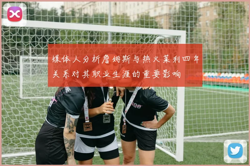媒体人分析詹姆斯与热火莱利四年关系对其职业生涯的重要影响